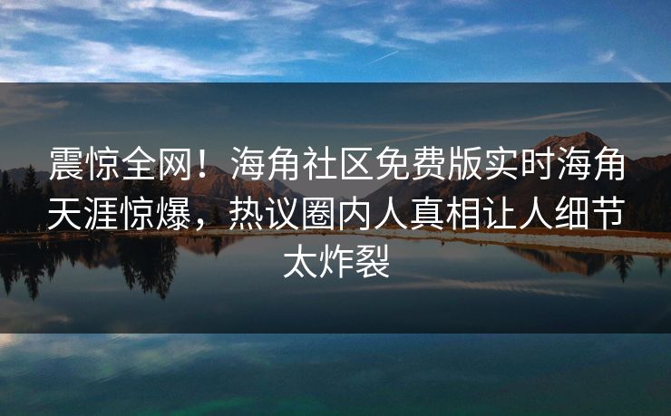 震惊全网！海角社区免费版实时海角天涯惊爆，热议圈内人真相让人细节太炸裂