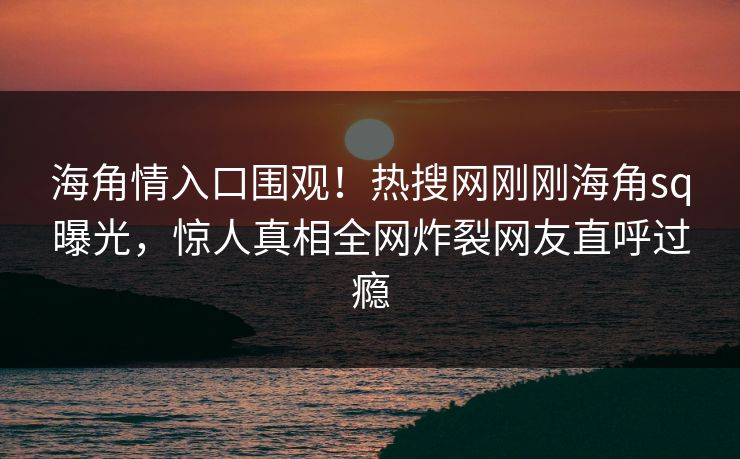 海角情入口围观！热搜网刚刚海角sq曝光，惊人真相全网炸裂网友直呼过瘾