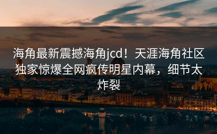 海角最新震撼海角jcd！天涯海角社区独家惊爆全网疯传明星内幕，细节太炸裂