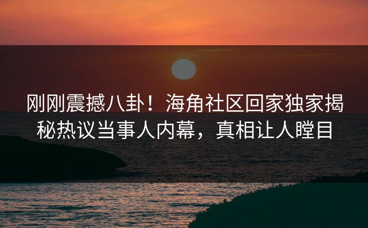 刚刚震撼八卦！海角社区回家独家揭秘热议当事人内幕，真相让人瞠目