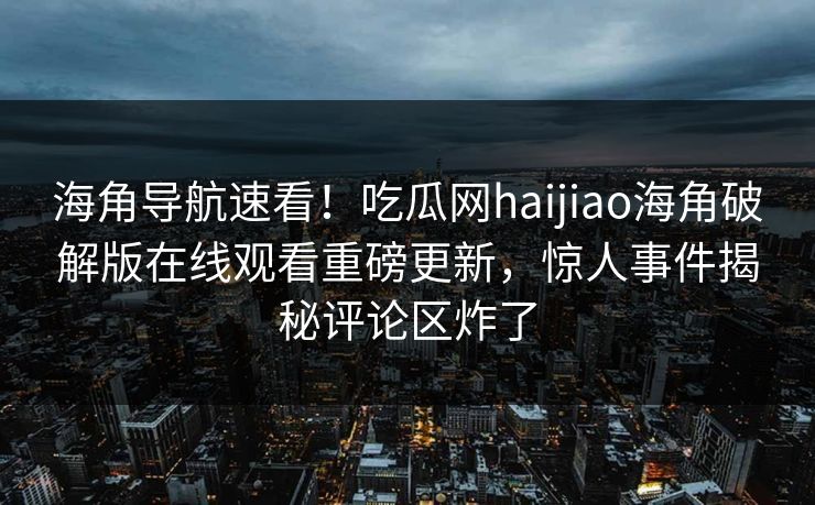 海角导航速看！吃瓜网haijiao海角破解版在线观看重磅更新，惊人事件揭秘评论区炸了