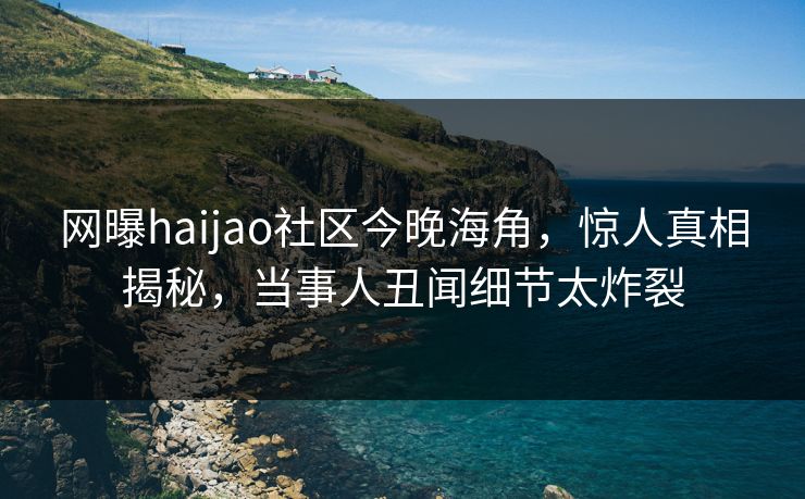 网曝haijao社区今晚海角，惊人真相揭秘，当事人丑闻细节太炸裂