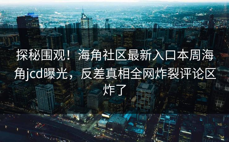 探秘围观！海角社区最新入口本周海角jcd曝光，反差真相全网炸裂评论区炸了