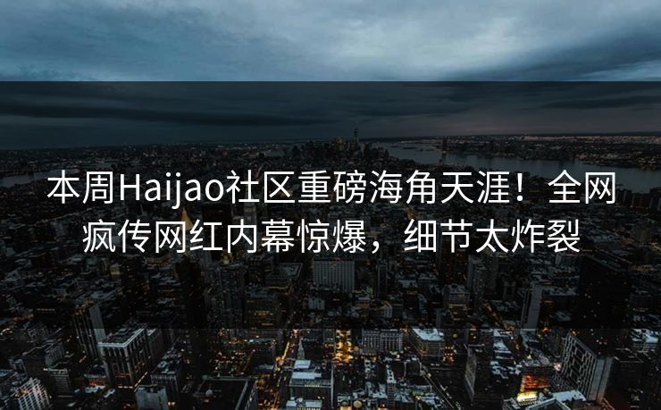 本周Haijao社区重磅海角天涯！全网疯传网红内幕惊爆，细节太炸裂