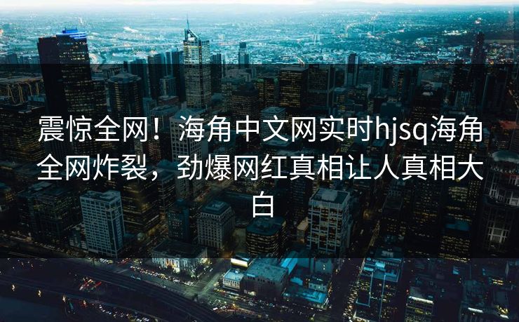 震惊全网！海角中文网实时hjsq海角全网炸裂，劲爆网红真相让人真相大白