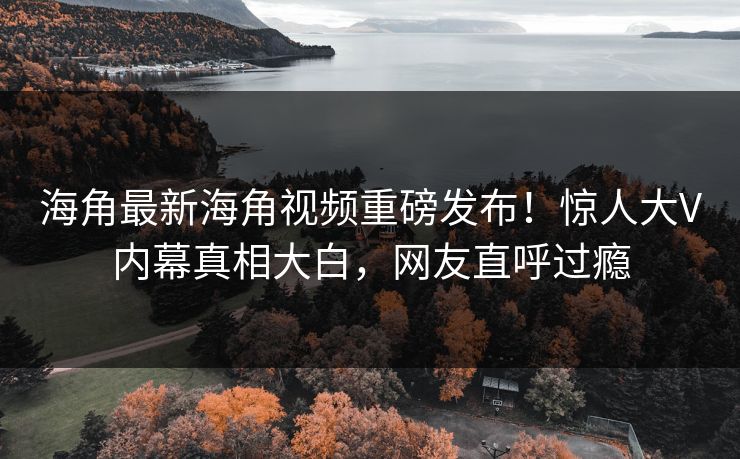 海角最新海角视频重磅发布！惊人大V内幕真相大白，网友直呼过瘾