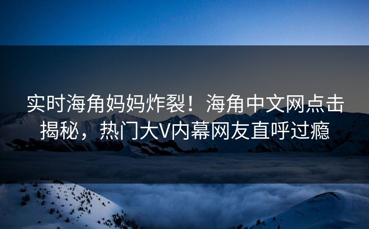 实时海角妈妈炸裂！海角中文网点击揭秘，热门大V内幕网友直呼过瘾