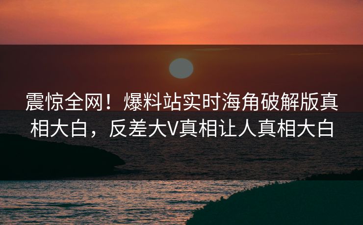 震惊全网！爆料站实时海角破解版真相大白，反差大V真相让人真相大白
