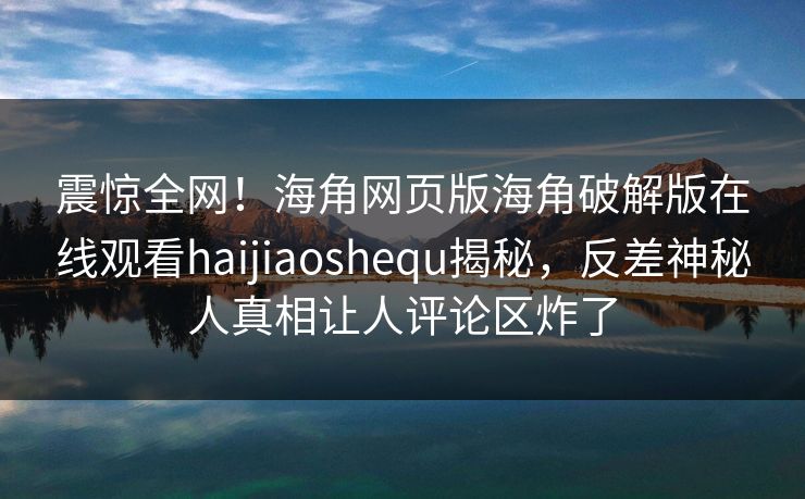 震惊全网！海角网页版海角破解版在线观看haijiaoshequ揭秘，反差神秘人真相让人评论区炸了