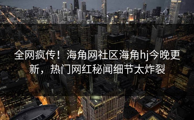 全网疯传！海角网社区海角hj今晚更新，热门网红秘闻细节太炸裂