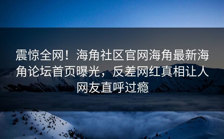震惊全网！海角社区官网海角最新海角论坛首页曝光，反差网红真相让人网友直呼过瘾