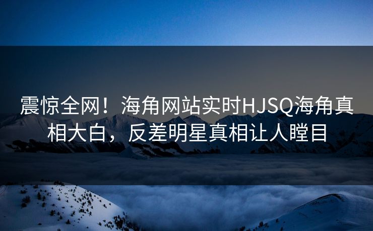震惊全网！海角网站实时HJSQ海角真相大白，反差明星真相让人瞠目