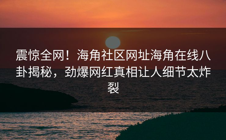 震惊全网！海角社区网址海角在线八卦揭秘，劲爆网红真相让人细节太炸裂