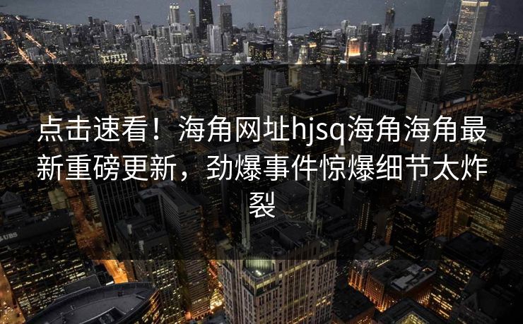 点击速看！海角网址hjsq海角海角最新重磅更新，劲爆事件惊爆细节太炸裂