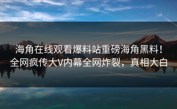 海角在线观看爆料站重磅海角黑料！全网疯传大V内幕全网炸裂，真相大白
