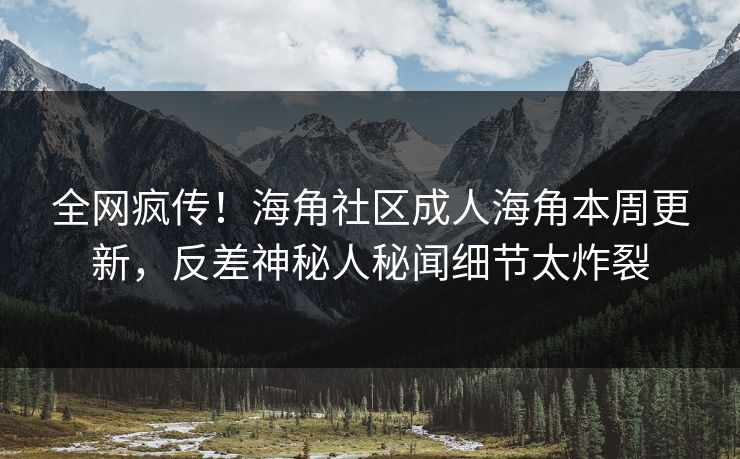 全网疯传！海角社区成人海角本周更新，反差神秘人秘闻细节太炸裂