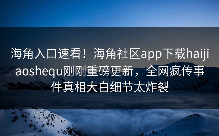 海角入口速看！海角社区app下载haijiaoshequ刚刚重磅更新，全网疯传事件真相大白细节太炸裂