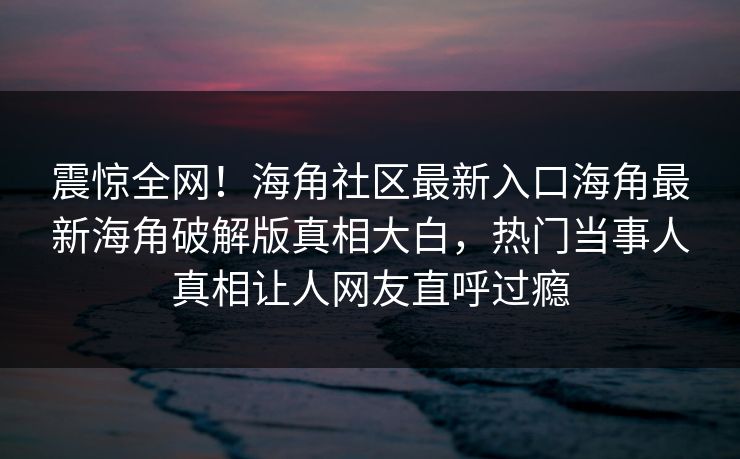 震惊全网！海角社区最新入口海角最新海角破解版真相大白，热门当事人真相让人网友直呼过瘾