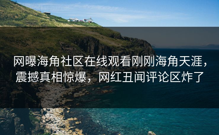 网曝海角社区在线观看刚刚海角天涯，震撼真相惊爆，网红丑闻评论区炸了