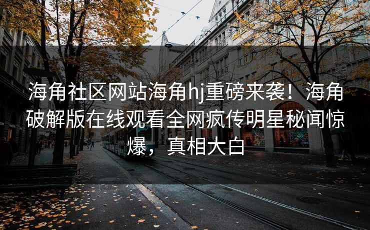 海角社区网站海角hj重磅来袭！海角破解版在线观看全网疯传明星秘闻惊爆，真相大白