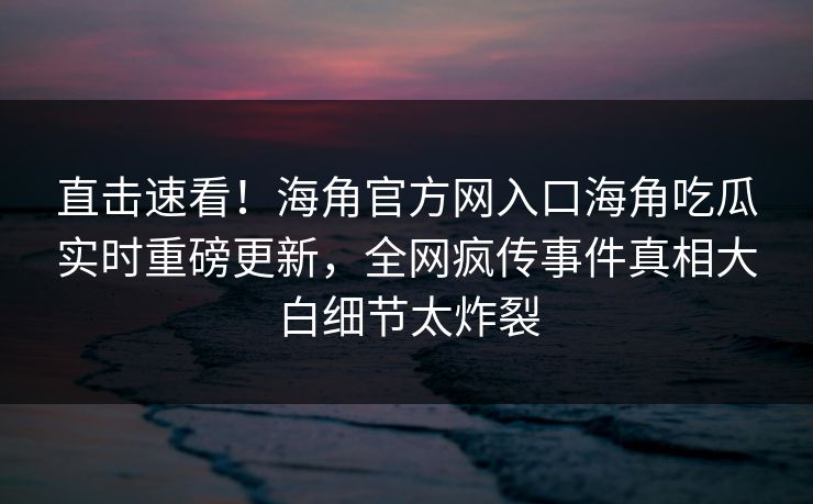 直击速看！海角官方网入口海角吃瓜实时重磅更新，全网疯传事件真相大白细节太炸裂