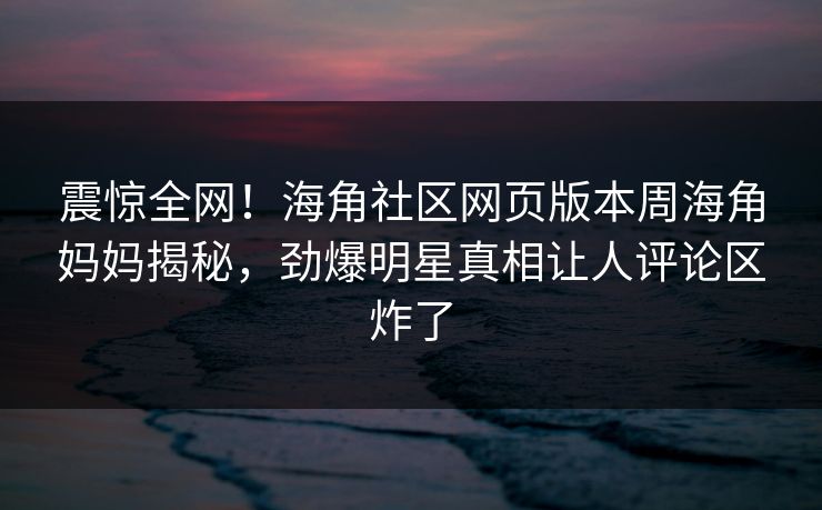 震惊全网！海角社区网页版本周海角妈妈揭秘，劲爆明星真相让人评论区炸了