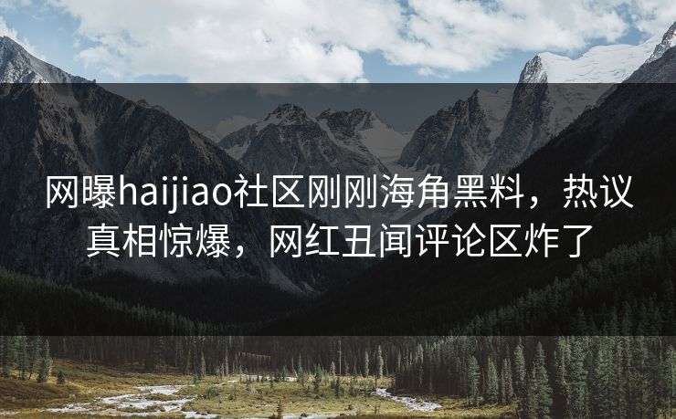 网曝haijiao社区刚刚海角黑料，热议真相惊爆，网红丑闻评论区炸了