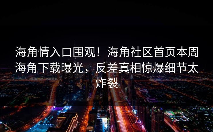 海角情入口围观！海角社区首页本周海角下载曝光，反差真相惊爆细节太炸裂