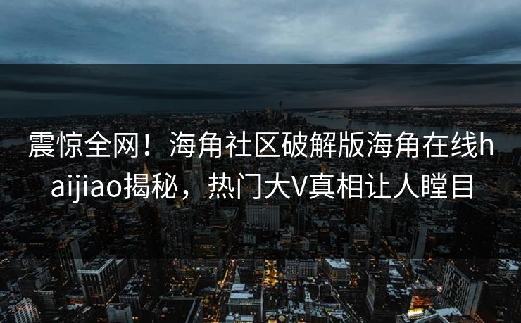 震惊全网！海角社区破解版海角在线haijiao揭秘，热门大V真相让人瞠目