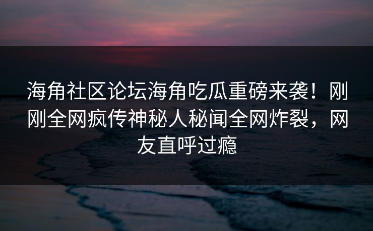 海角社区论坛海角吃瓜重磅来袭！刚刚全网疯传神秘人秘闻全网炸裂，网友直呼过瘾