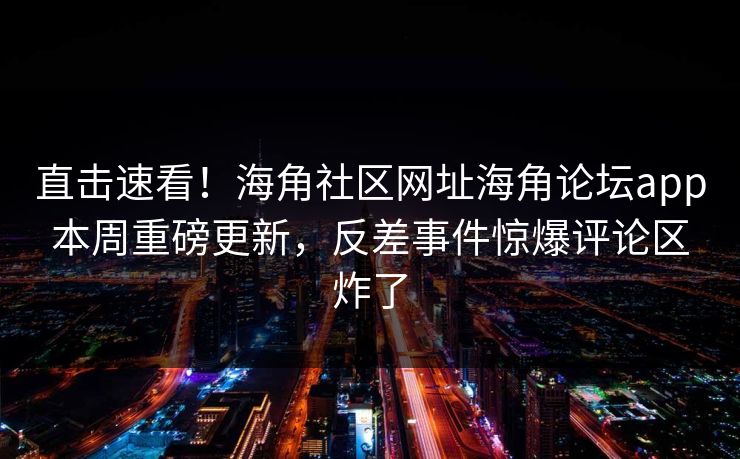 直击速看！海角社区网址海角论坛app本周重磅更新，反差事件惊爆评论区炸了