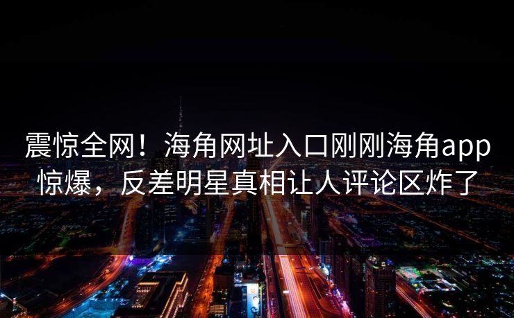 震惊全网！海角网址入口刚刚海角app惊爆，反差明星真相让人评论区炸了