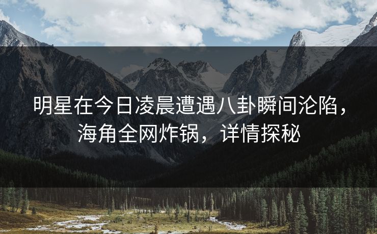 明星在今日凌晨遭遇八卦瞬间沦陷，海角全网炸锅，详情探秘