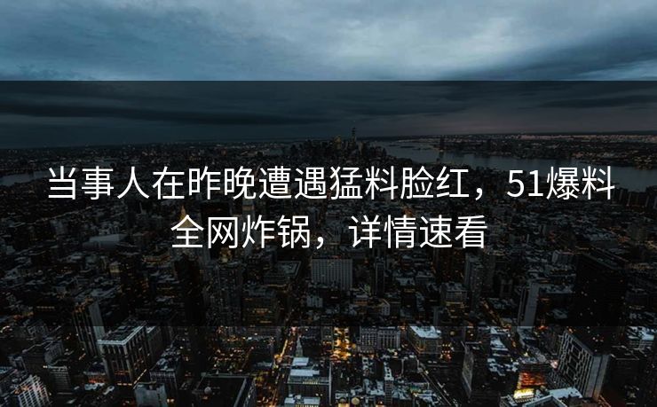 当事人在昨晚遭遇猛料脸红，51爆料全网炸锅，详情速看