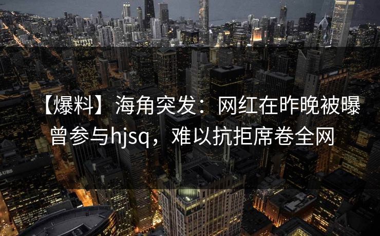 【爆料】海角突发：网红在昨晚被曝曾参与hjsq，难以抗拒席卷全网