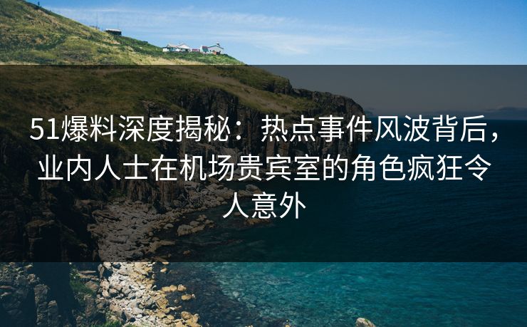 51爆料深度揭秘：热点事件风波背后，业内人士在机场贵宾室的角色疯狂令人意外