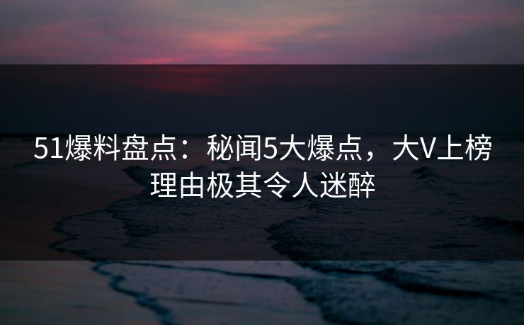 51爆料盘点：秘闻5大爆点，大V上榜理由极其令人迷醉