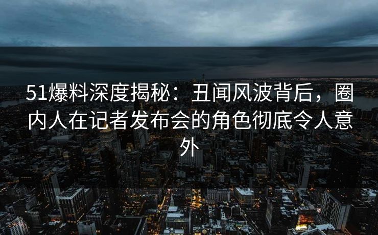 51爆料深度揭秘：丑闻风波背后，圈内人在记者发布会的角色彻底令人意外