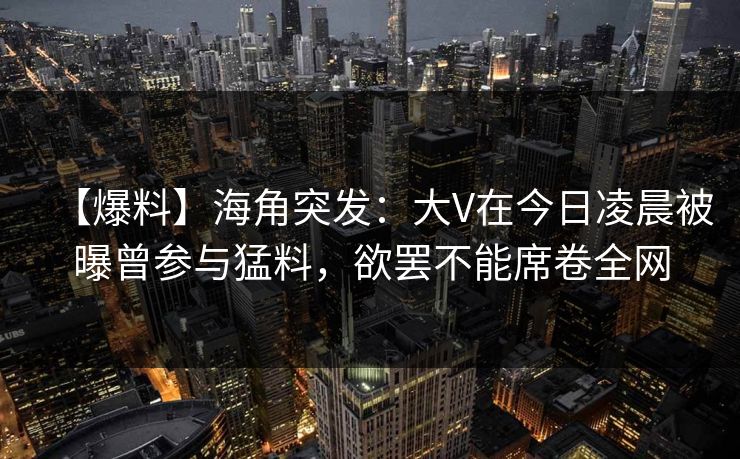 【爆料】海角突发：大V在今日凌晨被曝曾参与猛料，欲罢不能席卷全网