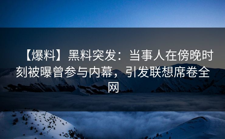 【爆料】黑料突发：当事人在傍晚时刻被曝曾参与内幕，引发联想席卷全网