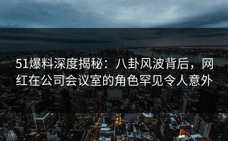 51爆料深度揭秘：八卦风波背后，网红在公司会议室的角色罕见令人意外