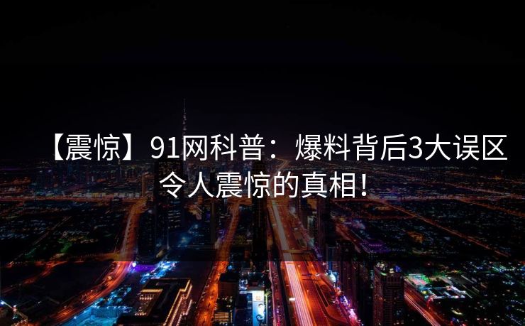 【震惊】91网科普：爆料背后3大误区令人震惊的真相！