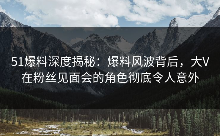51爆料深度揭秘：爆料风波背后，大V在粉丝见面会的角色彻底令人意外