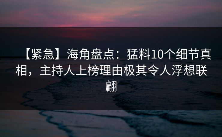 【紧急】海角盘点：猛料10个细节真相，主持人上榜理由极其令人浮想联翩