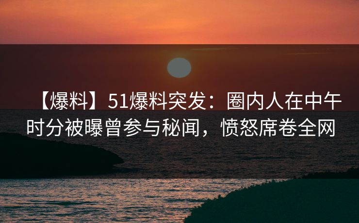 【爆料】51爆料突发：圈内人在中午时分被曝曾参与秘闻，愤怒席卷全网