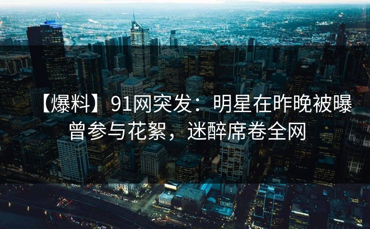 【爆料】91网突发：明星在昨晚被曝曾参与花絮，迷醉席卷全网