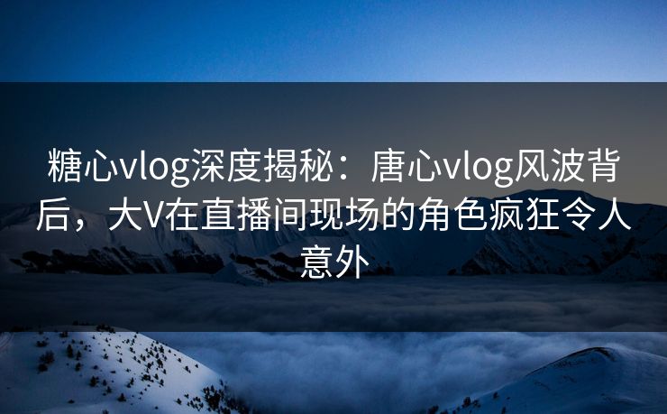 糖心vlog深度揭秘：唐心vlog风波背后，大V在直播间现场的角色疯狂令人意外