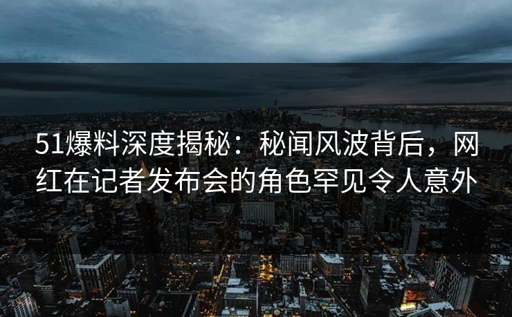 51爆料深度揭秘：秘闻风波背后，网红在记者发布会的角色罕见令人意外