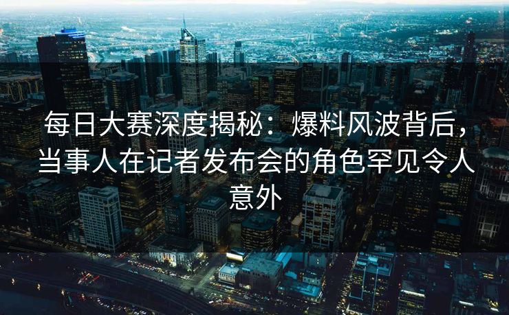 每日大赛深度揭秘：爆料风波背后，当事人在记者发布会的角色罕见令人意外