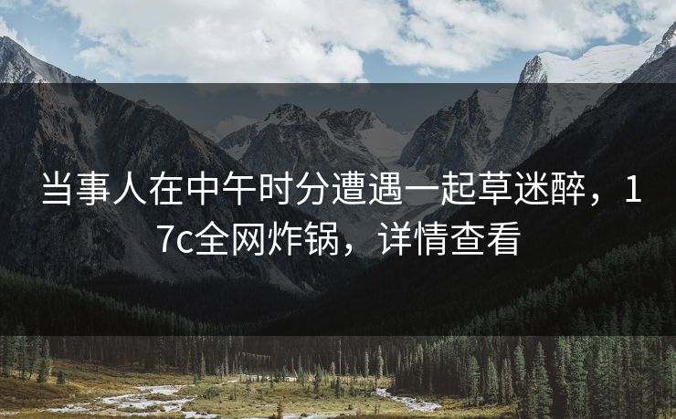 当事人在中午时分遭遇一起草迷醉，17c全网炸锅，详情查看